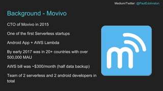 Medium/Twitter: @PaulDJohnston
Background - Movivo
CTO of Movivo in 2015
One of the first Serverless startups
Android App + AWS Lambda
By early 2017 was in 20+ countries with over
500,000 MAU
AWS bill was ~$300/month (half data backup)
Team of 2 serverless and 2 android developers in
total
 
