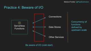 Medium/Twitter: @PaulDJohnston
Practice 4: Beware of I/O
Serverless
Functions
Connections
Data Stores
Other Services
Concurrency of
functions
defined by
upstream scale
Be aware of I/O (cold start)
 