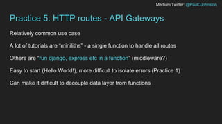Medium/Twitter: @PaulDJohnston
Practice 5: HTTP routes - API Gateways
Relatively common use case
A lot of tutorials are “miniliths” - a single function to handle all routes
Others are “run django, express etc in a function” (middleware?)
Easy to start (Hello World!), more difficult to isolate errors (Practice 1)
Can make it difficult to decouple data layer from functions
 
