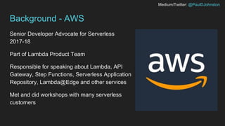 Medium/Twitter: @PaulDJohnston
Background - AWS
Senior Developer Advocate for Serverless
2017-18
Part of Lambda Product Team
Responsible for speaking about Lambda, API
Gateway, Step Functions, Serverless Application
Repository, Lambda@Edge and other services
Met and did workshops with many serverless
customers
 