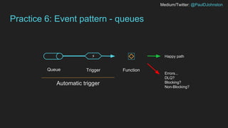 Medium/Twitter: @PaulDJohnston
Practice 6: Event pattern - queues
Trigger
⚡
Automatic trigger
Queue Function
Happy path
Errors...
DLQ?
Blocking?
Non-Blocking?
 