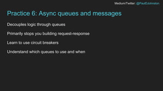 Medium/Twitter: @PaulDJohnston
Practice 6: Async queues and messages
Decouples logic through queues
Primarily stops you building request-response
Learn to use circuit breakers
Understand which queues to use and when
 