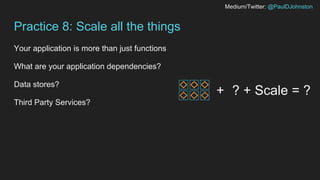 Medium/Twitter: @PaulDJohnston
Practice 8: Scale all the things
Your application is more than just functions
What are your application dependencies?
Data stores?
Third Party Services?
+ ? + Scale = ?
 