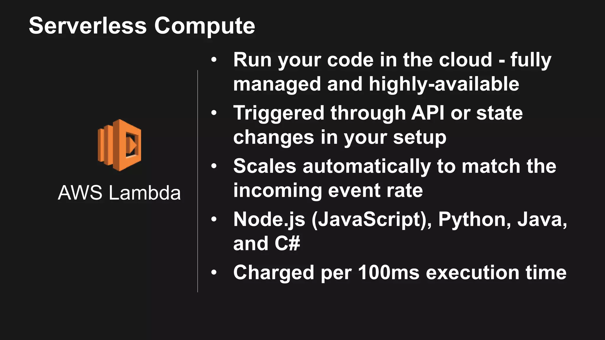 AWS Lambda • Run your code in the cloud - fully managed and highly-available • Triggered through API or state changes in your setup • Scales automatically to match the incoming event rate • Node.js (JavaScript), Python, Java, and C# • Charged per 100ms execution time Serverless Compute 