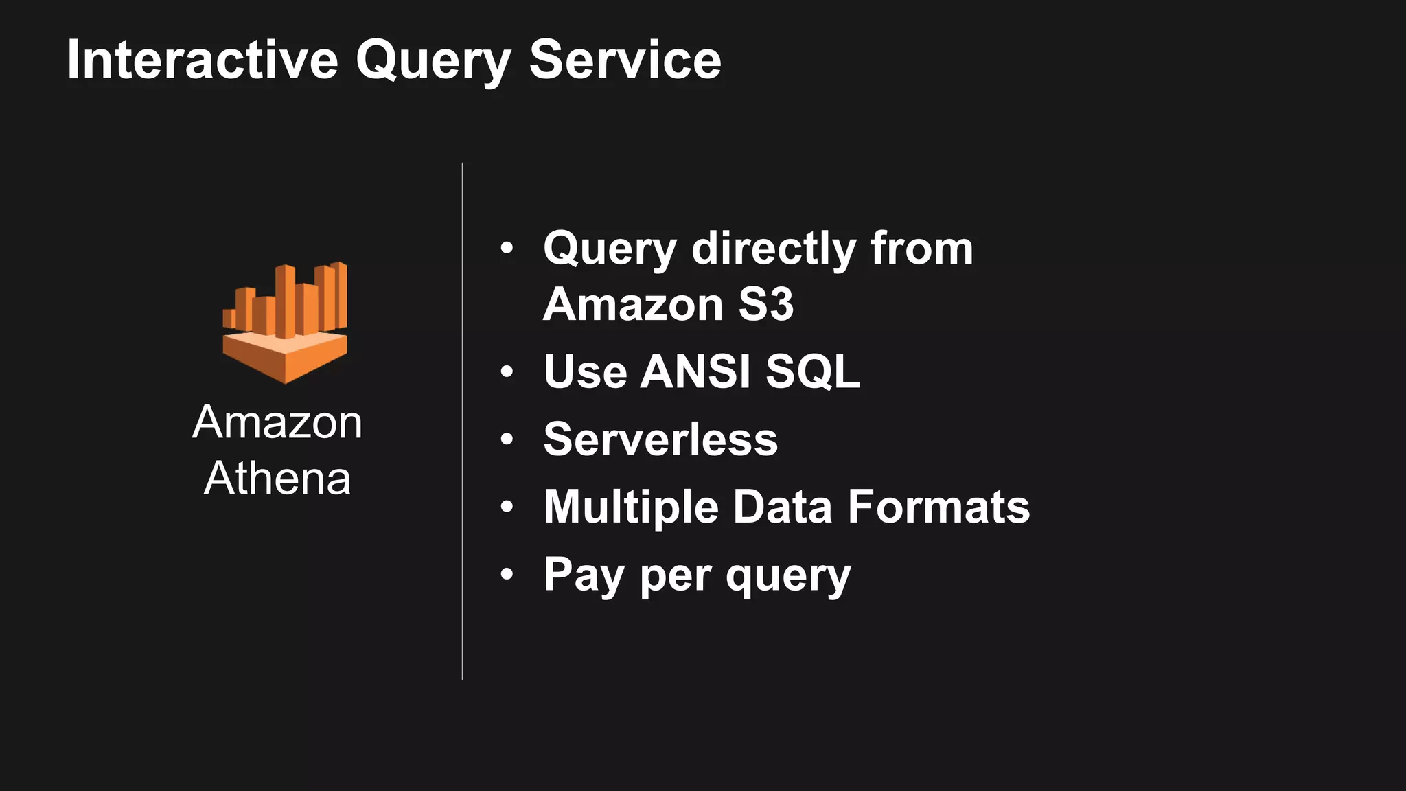 Amazon Athena Interactive Query Service • Query directly from Amazon S3 • Use ANSI SQL • Serverless • Multiple Data Formats • Pay per query 