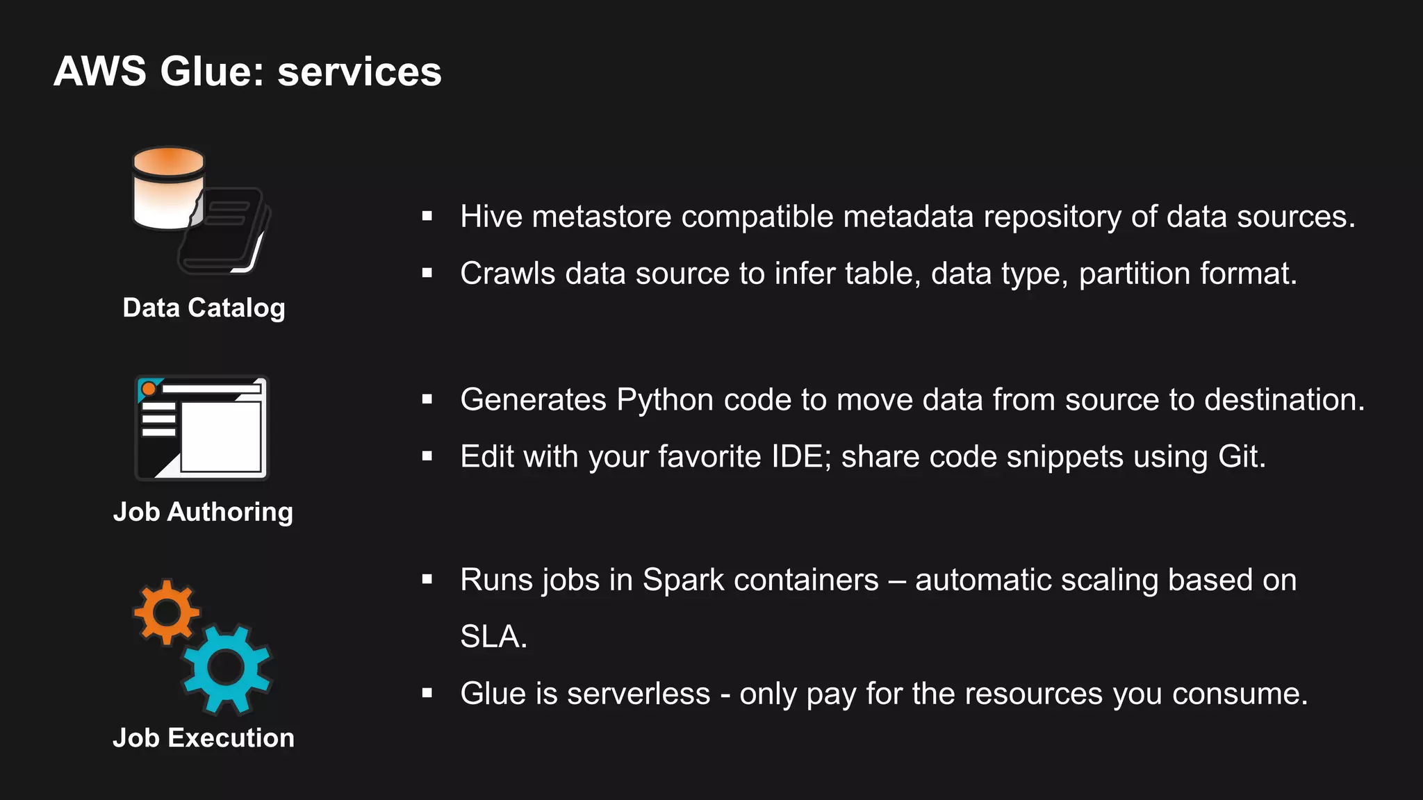 AWS Glue: services Data Catalog  Hive metastore compatible metadata repository of data sources.  Crawls data source to infer table, data type, partition format. Job Execution  Runs jobs in Spark containers – automatic scaling based on SLA.  Glue is serverless - only pay for the resources you consume. Job Authoring  Generates Python code to move data from source to destination.  Edit with your favorite IDE; share code snippets using Git. 