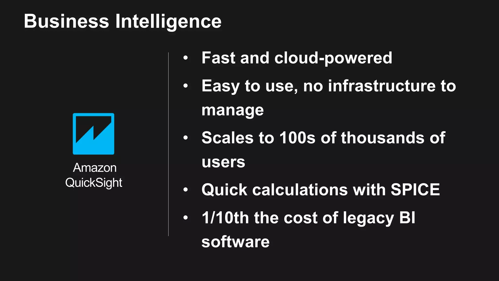 • Fast and cloud-powered • Easy to use, no infrastructure to manage • Scales to 100s of thousands of users • Quick calculations with SPICE • 1/10th the cost of legacy BI software Business Intelligence Amazon QuickSight 