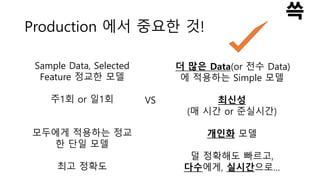 Production 에서 중요한 것!
Sample Data, Selected
Feature 정교한 모델
주1회 or 일1회
모두에게 적용하는 정교
한 단일 모델
최고 정확도
VS
더 많은 Data(or 전수 Data)
에 적용하는 Simple 모델
최신성
(매 시간 or 준실시간)
개인화 모델
덜 정확해도 빠르고,
다수에게, 실시간으로…
 