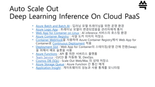 Auto Scale Out
Deep Learning Inference On Cloud PaaS
• Azure Batch and Batch AI : 딥러닝 모델 트레이닝을 위한 운영 환경
• Azure Logic App : 트레이닝 모델이 변경되었음을 관리자에게 통지
• Web App for Container on Linux : AI inference 서비스의 호스팅 환경
• Azure Container Registry : 사설 도커 이미지 저장소
• Container WebHook을 사용하여 Azure Container Registry에서 Web App for
Container로 Continuous Deployment 적용
• Deployment Slot : Web App for Container의 스테이징/운영 간에 전환(Swap)
을 위해서 배포 슬롯을 사용
• Azure Functions : API 를 위한 서버리스 플랫폼
• Team Service : CI/CD 를 자동화 및, DevOps.
• Cosmos DB (SQL) : Scale Out Web/Was 의 상태 저장소
• Azure Storage Queue : Azure Function 간 통신 매개
• Application Insight : 게이트웨이의 성능과 사용 통계를 모니터링
 