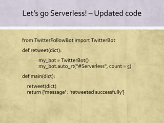 Let’s go Serverless! – Updated code
from TwitterFollowBot import TwitterBot
def retweet(dict):
my_bot = TwitterBot()
my_bot.auto_rt("#Serverless", count = 5)
def main(dict):
retweet(dict)
return {'message' : 'retweeted successfully'}
 