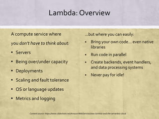 Lambda: Overview
A compute service where
you don’t have to think about:
▪ Servers
▪ Being over/under capacity
▪ Deployments
▪ Scaling and fault tolerance
▪ OS or language updates
▪ Metrics and logging
...but where you can easily:
 Bring your own code... even native
libraries
 Run code in parallel
 Create backends, event handlers,
and data processing systems
 Never pay for idle!
Content source: https://www.slideshare.net/AmazonWebServices/aws-lambda-and-the-serverless-cloud
 