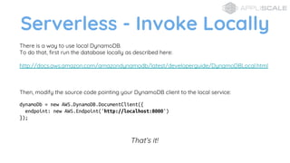 Serverless - Invoke Locally
There is a way to use local DynamoDB.
To do that, first run the database locally as described here:
http://docs.aws.amazon.com/amazondynamodb/latest/developerguide/DynamoDBLocal.html
Then, modify the source code pointing your DynamoDB client to the local service:
dynamoDb = new AWS.DynamoDB.DocumentClient({
endpoint: new AWS.Endpoint('http://localhost:8000')
});
Thats it!
 