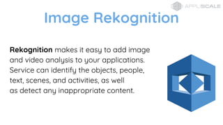 Image Rekognition
Rekognition makes it easy to add image
and video analysis to your applications.
Service can identify the objects, people,
text, scenes, and activities, as well
as detect any inappropriate content.
 