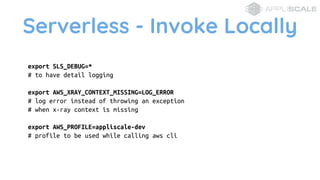 Serverless - Invoke Locally
export SLS_DEBUG=*
# to have detail logging
export AWS_XRAY_CONTEXT_MISSING=LOG_ERROR
# log error instead of throwing an exception
# when x-ray context is missing
export AWS_PROFILE=appliscale-dev
# profile to be used while calling aws cli
 