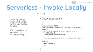Serverless - Invoke Locally
JSON file with an
event which will be
sent to your lambda
function.
Full payload can be
retrieved from
CloudWatch logs.
{
"Records":[
{
(...)
"eventName":"ObjectCreated:Put",
,
(...)
"s3":{
"s3SchemaVersion":"1.0",
"configurationId":"695b503e-7bc3-4cdc-9d1a-5021c2ac5921",
"bucket":{
"name":"serverless-cat-detector-img-repo-47",
"ownerIdentity":{
"principalId":"A3W0C5E4PDB3VB"
},
"arn":"arn:aws:s3:::serverless-cat-detector-img-repo-47"
},
"object":{
"key":"cat2.jpg",
(...)
}
}
}]}
 