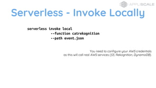 Serverless - Invoke Locally
serverless invoke local
--function catrekognition
--path event.json
You need to configure your AWS credentials
as this will call real AWS services (S3, Rekognition, DynamoDB).
 
