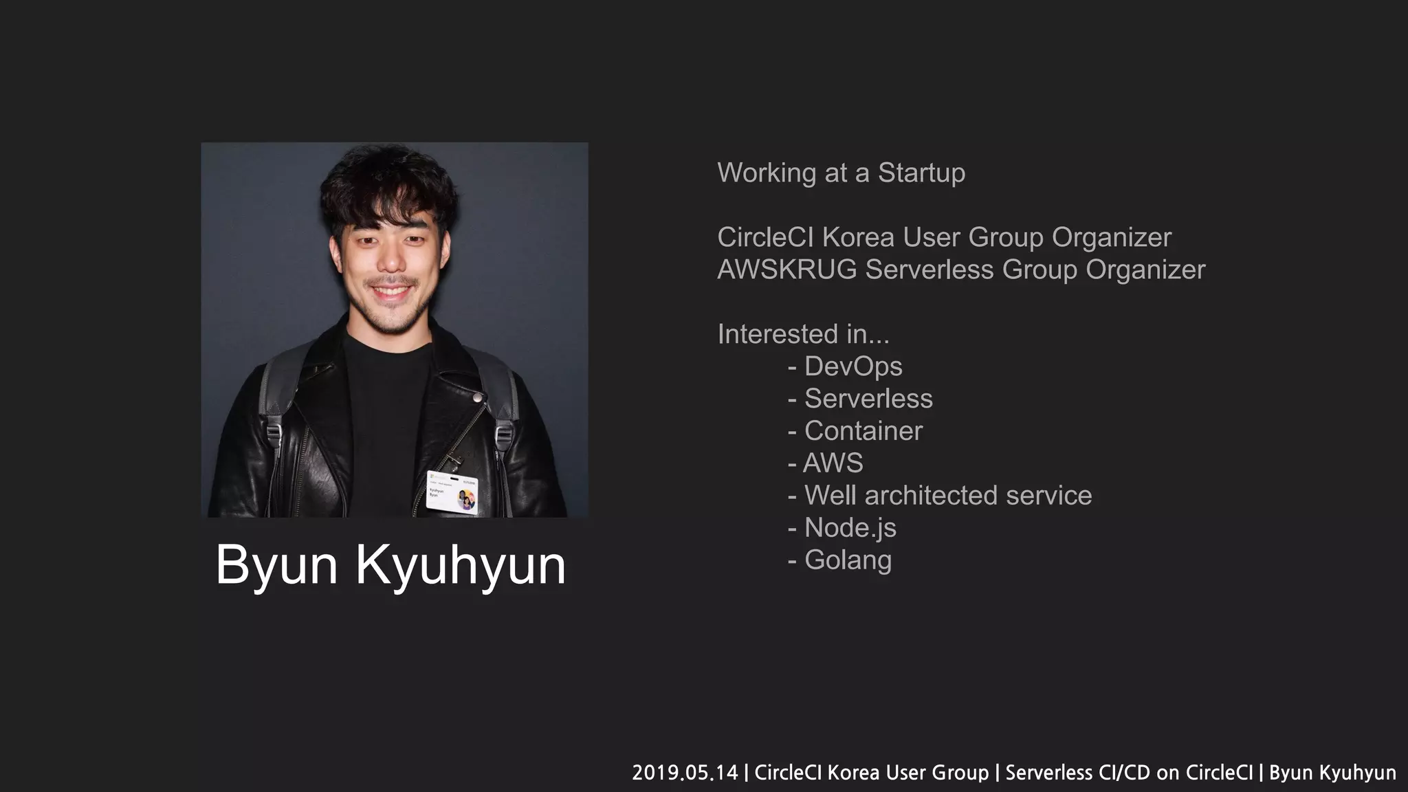 Byun Kyuhyun
Working at a Startup
CircleCI Korea User Group Organizer
AWSKRUG Serverless Group Organizer
Interested in...
- DevOps
- Serverless
- Container
- AWS
- Well architected service
- Node.js
- Golang
2019.05.14 | CircleCI Korea User Group | Serverless CI/CD on CircleCI | Byun Kyuhyun
 