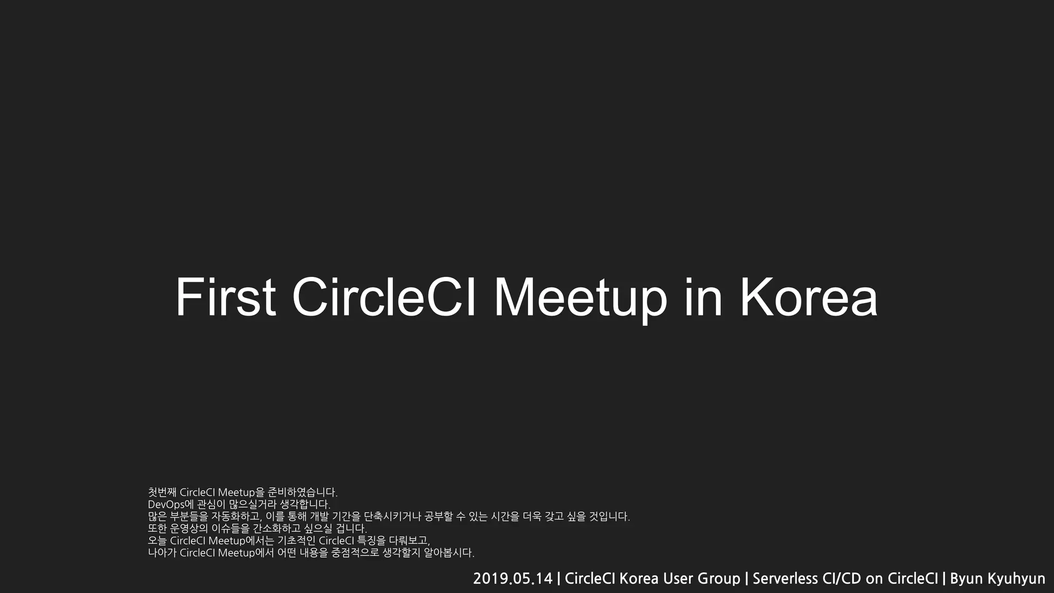 First CircleCI Meetup in Korea
2019.05.14 | CircleCI Korea User Group | Serverless CI/CD on CircleCI | Byun Kyuhyun
첫번째 CircleCI Meetup을 준비하였습니다.
DevOps에 관심이 많으실거라 생각합니다.
많은 부분들을 자동화하고, 이를 통해 개발 기간을 단축시키거나 공부할 수 있는 시간을 더욱 갖고 싶을 것입니다.
또한 운영상의 이슈들을 간소화하고 싶으실 겁니다.
오늘 CircleCI Meetup에서는 기초적인 CircleCI 특징을 다뤄보고,
나아가 CircleCI Meetup에서 어떤 내용을 중점적으로 생각할지 알아봅시다.
 