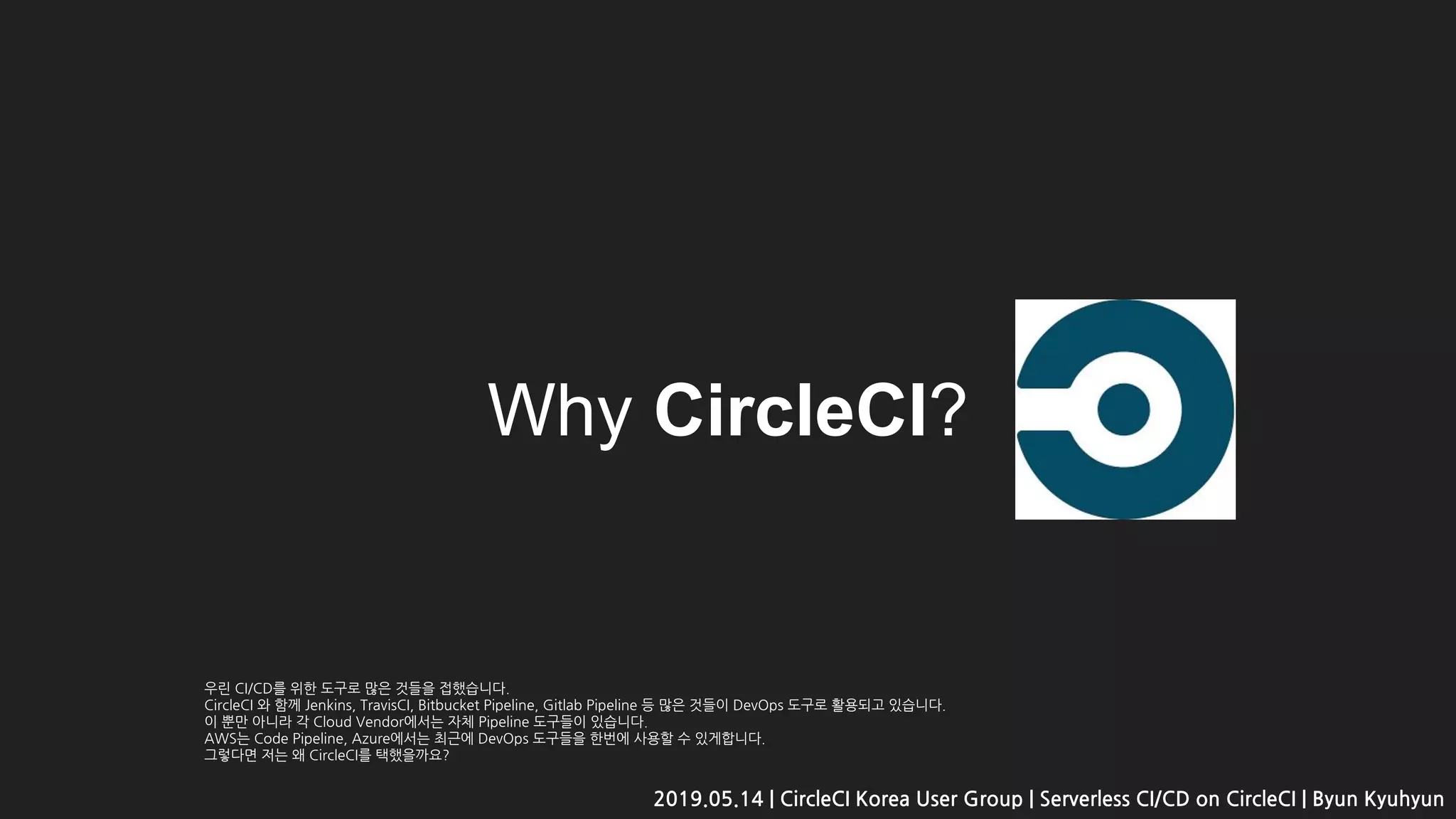 Why CircleCI?
2019.05.14 | CircleCI Korea User Group | Serverless CI/CD on CircleCI | Byun Kyuhyun
우린 CI/CD를 위한 도구로 많은 것들을 접했습니다.
CircleCI 와 함께 Jenkins, TravisCI, Bitbucket Pipeline, Gitlab Pipeline 등 많은 것들이 DevOps 도구로 활용되고 있습니다.
이 뿐만 아니라 각 Cloud Vendor에서는 자체 Pipeline 도구들이 있습니다.
AWS는 Code Pipeline, Azure에서는 최근에 DevOps 도구들을 한번에 사용할 수 있게합니다.
그렇다면 저는 왜 CircleCI를 택했을까요?
 