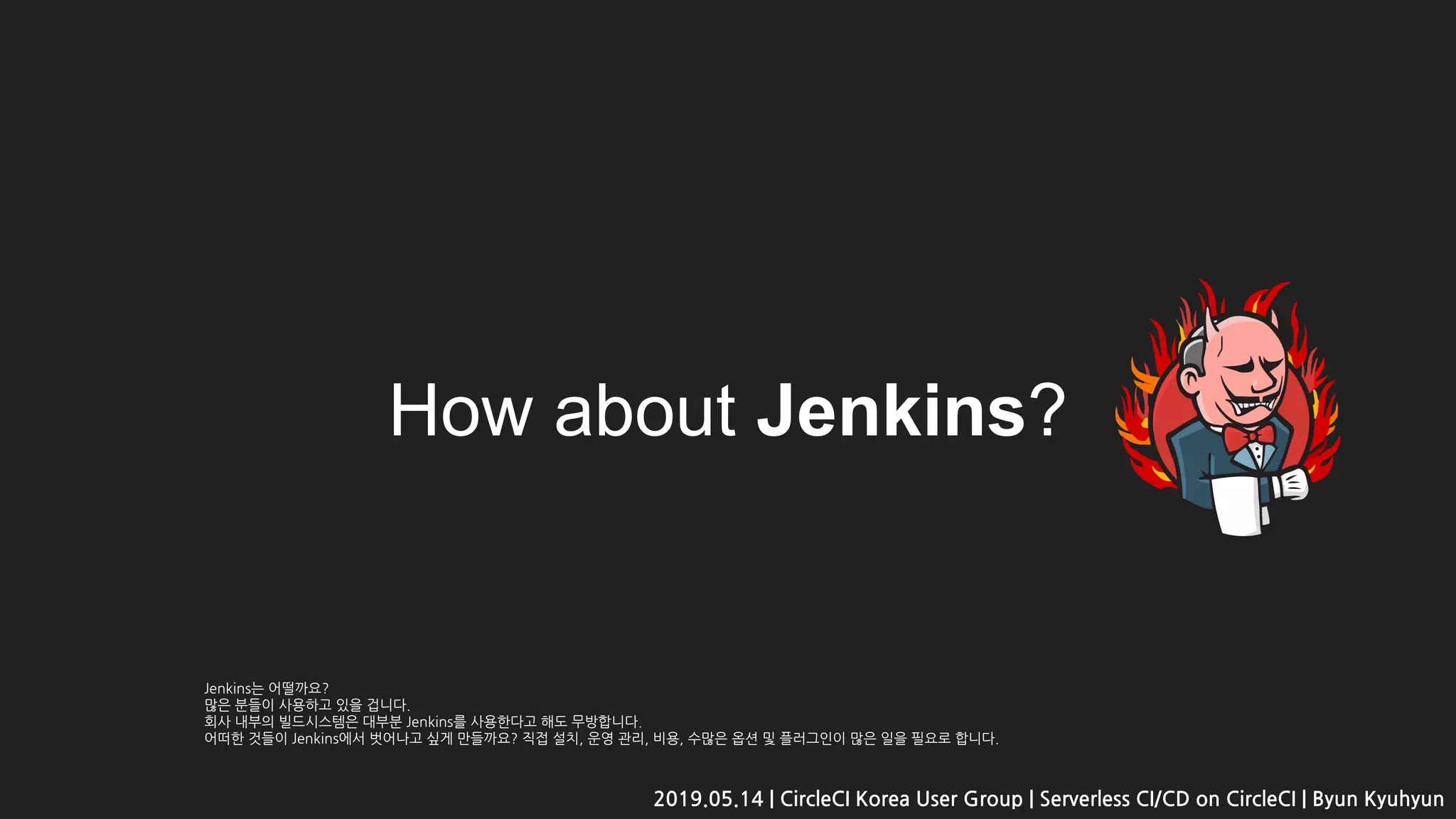 How about Jenkins?
2019.05.14 | CircleCI Korea User Group | Serverless CI/CD on CircleCI | Byun Kyuhyun
Jenkins는 어떨까요?
많은 분들이 사용하고 있을 겁니다.
회사 내부의 빌드시스템은 대부분 Jenkins를 사용한다고 해도 무방합니다.
어떠한 것들이 Jenkins에서 벗어나고 싶게 만들까요? 직접 설치, 운영 관리, 비용, 수많은 옵션 및 플러그인이 많은 일을 필요로 합니다.
 