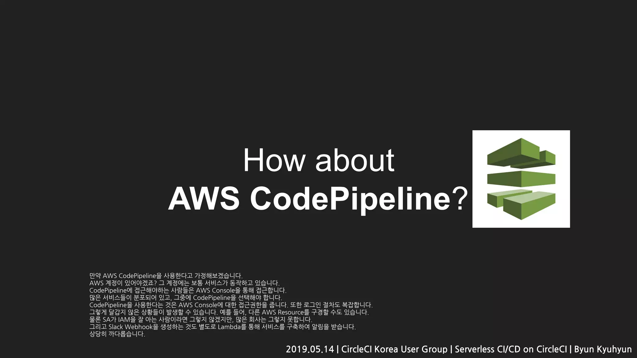 How about
AWS CodePipeline?
2019.05.14 | CircleCI Korea User Group | Serverless CI/CD on CircleCI | Byun Kyuhyun
만약 AWS CodePipeline을 사용한다고 가정해보겠습니다.
AWS 계정이 있어야겠죠? 그 계정에는 보통 서비스가 동작하고 있습니다.
CodePipeline에 접근해야하는 사람들은 AWS Console을 통해 접근합니다.
많은 서비스들이 분포되어 있고, 그중에 CodePipeline을 선택해야 합니다.
CodePipeline을 사용한다는 것은 AWS Console에 대한 접근권한을 줍니다. 또한 로그인 절차도 복잡합니다.
그렇게 달갑지 않은 상황들이 발생할 수 있습니다. 예를 들어, 다른 AWS Resource를 구경할 수도 있습니다.
물론 SA가 IAM을 잘 아는 사람이라면 그렇지 않겠지만, 많은 회사는 그렇지 못합니다.
그리고 Slack Webhook을 생성하는 것도 별도로 Lambda를 통해 서비스를 구축하여 알림을 받습니다.
상당히 까다롭습니다.
 