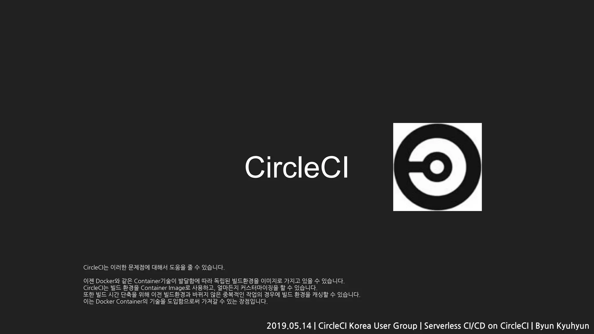 CircleCI는 이러한 문제점에 대해서 도움을 줄 수 있습니다.
이젠 Docker와 같은 Container기술이 발달함에 따라 독립된 빌드환경을 이미지로 가지고 있을 수 있습니다.
CircleCI는 빌드 환경을 Container Image로 사용하고, 얼마든지 커스터마이징을 할 수 있습니다.
또한 빌드 시간 단축을 위해 이전 빌드환경과 바뀌지 않은 중복적인 작업의 경우에 빌드 환경을 캐싱할 수 있습니다.
이는 Docker Container의 기술을 도입함으로써 가져갈 수 있는 장점입니다.
CircleCI
2019.05.14 | CircleCI Korea User Group | Serverless CI/CD on CircleCI | Byun Kyuhyun
 