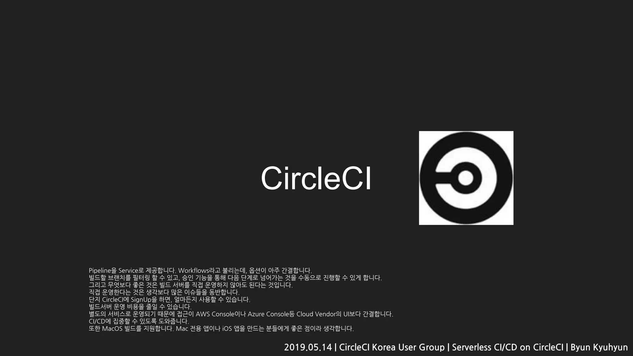 CircleCI
2019.05.14 | CircleCI Korea User Group | Serverless CI/CD on CircleCI | Byun Kyuhyun
Pipeline을 Service로 제공합니다. Workflows라고 불리는데, 옵션이 아주 간결합니다.
빌드할 브랜치를 필터링 할 수 있고, 승인 기능을 통해 다음 단계로 넘어가는 것을 수동으로 진행할 수 있게 합니다.
그리고 무엇보다 좋은 것은 빌드 서버를 직접 운영하지 않아도 된다는 것입니다.
직접 운영한다는 것은 생각보다 많은 이슈들을 동반합니다.
단지 CircleCI에 SignUp을 하면, 얼마든지 사용할 수 있습니다.
빌드서버 운영 비용을 줄일 수 있습니다.
별도의 서비스로 운영되기 때문에 접근이 AWS Console이나 Azure Console등 Cloud Vendor의 UI보다 간결합니다.
CI/CD에 집중할 수 있도록 도와줍니다.
또한 MacOS 빌드를 지원합니다. Mac 전용 앱이나 iOS 앱을 만드는 분들에게 좋은 점이라 생각합니다.
 