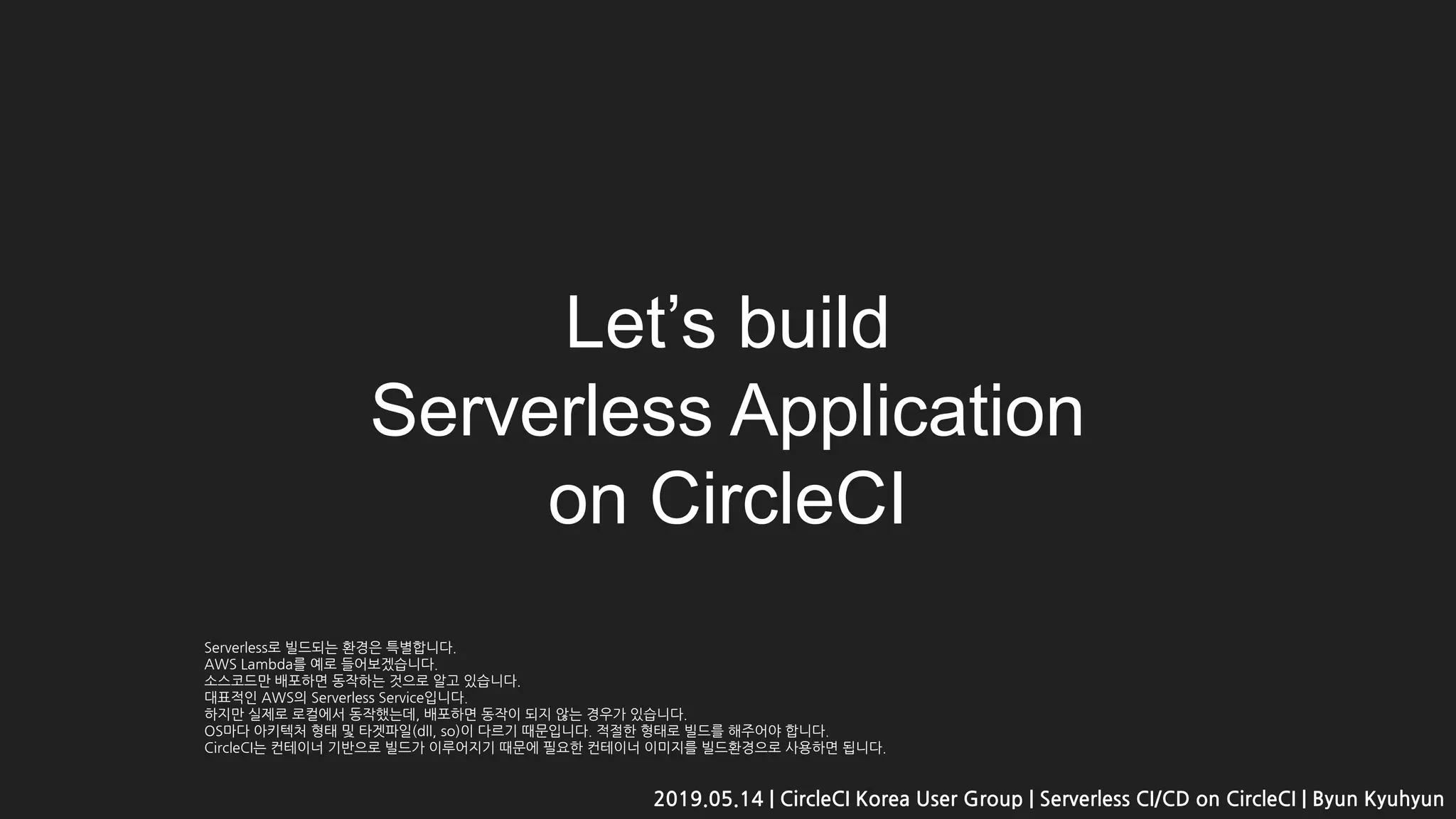 Let’s build
Serverless Application
on CircleCI
2019.05.14 | CircleCI Korea User Group | Serverless CI/CD on CircleCI | Byun Kyuhyun
Serverless로 빌드되는 환경은 특별합니다.
AWS Lambda를 예로 들어보겠습니다.
소스코드만 배포하면 동작하는 것으로 알고 있습니다.
대표적인 AWS의 Serverless Service입니다.
하지만 실제로 로컬에서 동작했는데, 배포하면 동작이 되지 않는 경우가 있습니다.
OS마다 아키텍처 형태 및 타겟파일(dll, so)이 다르기 때문입니다. 적절한 형태로 빌드를 해주어야 합니다.
CircleCI는 컨테이너 기반으로 빌드가 이루어지기 때문에 필요한 컨테이너 이미지를 빌드환경으로 사용하면 됩니다.
 