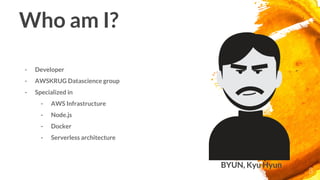 Who am I?
- Developer
- AWSKRUG Datascience group
- Specialized in
- AWS Infrastructure
- Node.js
- Docker
- Serverless architecture
3
BYUN, Kyu Hyun
