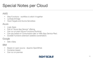 AWS
• Step Functions - workflow to stitch it together
• Lambda @ Edge
• Have Fargate and Aurora Serverless
Azure
• Logic Apps
• Part of “Azure App Service” offering
• Can run on prem (Azure Functions Runtime)
• Can pay based on Consumption plan or VMs (App Service Plan)
• Durable Functions extension (stateful coordination)
Google
• Still in Beta
IBM
• Based on open source - Apache OpenWhisk
• Container-based
• Can run on premise
Special Notes per Cloud
16
 