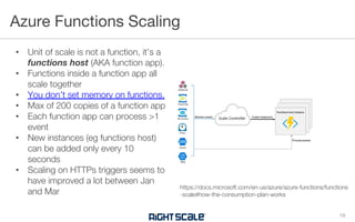• Unit of scale is not a function, it’s a
functions host (AKA function app).
• Functions inside a function app all
scale together
• You don’t set memory on functions.
• Max of 200 copies of a function app
• Each function app can process >1
event
• New instances (eg functions host)
can be added only every 10
seconds
• Scaling on HTTPs triggers seems to
have improved a lot between Jan
and Mar
Azure Functions Scaling
19
https://docs.microsoft.com/en-us/azure/azure-functions/functions
-scale#how-the-consumption-plan-works
 