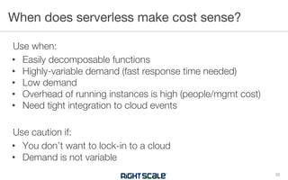 Use when:
• Easily decomposable functions
• Highly-variable demand (fast response time needed)
• Low demand
• Overhead of running instances is high (people/mgmt cost)
• Need tight integration to cloud events
Use caution if:
• You don’t want to lock-in to a cloud
• Demand is not variable
When does serverless make cost sense?
33
 