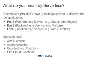 “Serverless”: you don’t have to manage servers to deploy and
run applications
• PaaS (Platform as a Service, e.g. Google App Engine)
• BaaS (Backend as a Service, e.g. Firebase)
• FaaS (Function as a Service, e.g. AWS Lambda)
Focus on FaaS
• AWS Lambda
• Azure Functions
• Google Cloud Functions
• IBM Cloud Functions
What do you mean by Serverless?
7
 