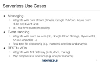 ● Messaging
○ Integrate with data stream (Kinesis, Google Pub/Sub, Azure Event
Hubs and Event Grid)
○ IoT, real-time event processing
● Event Handling
○ Integrate with event sources (S3, Google Cloud Storage, DynamoDB,
Azure CosmoDB ...)
○ Real-time file processing (e.g. thumbnail creation) and analysis
● RESTful APIs
○ Integrate with API Gateway (auth, docs, routing)
○ Map endpoints to functions (e.g. one per resource)
Serverless Use Cases
8
 