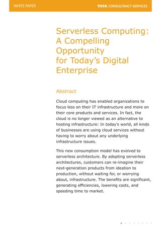 Serverless Computing:
A Compelling
Opportunity
for Today’s Digital
Enterprise
Abstract
Cloud computing has enabled organizations to
focus less on their IT infrastructure and more on
their core products and services. In fact, the
cloud is no longer viewed as an alternative to
hosting infrastructure: In today’s world, all kinds
of businesses are using cloud services without
having to worry about any underlying
infrastructure issues.
This new consumption model has evolved to
serverless architecture. By adopting serverless
architectures, customers can re-imagine their
next-generation products from ideation to
production, without waiting for, or worrying
about, infrastructure. The benets are signicant,
generating efciencies, lowering costs, and
speeding time to market.
WHITE PAPER
 