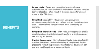 BENEFITS
Lower costs - Serverless computing is generally very
cost-effective, as traditional cloud providers of backend services
(server allocation) often result in the user paying for unused
space or idle CPU time.
Simplified scalability - Developers using serverless
architecture don’t have to worry about policies to scale up their
code. The serverless vendor handles all of the scaling on
demand.
Simplified backend code - With FaaS, developers can create
simple functions that independently perform a single purpose,
like making an API call.
Quicker turnaround - Serverless architecture can significantly
cut time to market. Instead of needing a complicated deploy
process to roll out bug fixes and new features, developers can
add and modify code on a piecemeal basis.
 