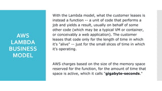 AWS
LAMBDA
BUSINESS
MODEL
With the Lambda model, what the customer leases is
instead a function -- a unit of code that performs a
job and yields a result, usually on behalf of some
other code (which may be a typical VM or container,
or conceivably a web application). The customer
leases that code only for the length of time in which
it's "alive" -- just for the small slices of time in which
it's operating.
AWS charges based on the size of the memory space
reserved for the function, for the amount of time that
space is active, which it calls "gigabyte-seconds."
 
