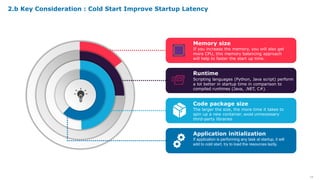 16
Memory size
If you increase the memory, you will also get
more CPU, this memory balancing approach
will help to faster the start up time.
Runtime
Scripting languages (Python, Java script) perform
a lot better in startup time in comparison to
compiled runtimes (Java, .NET, C#).
Code package size
The larger the size, the more time it takes to
spin up a new container, avoid unnecessary
third-party libraries
Application initialization
If application is performing any task at startup, it will
add to cold start, try to load the resources lazily.
2.b Key Consideration : Cold Start Improve Startup Latency
 