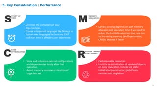 19
S
START UP
TIME
• Minimize the complexity of your
dependencies.
• Choose interpreted languages like Node.js or
Python over languages like Java and C# if
cold start time is affecting user experience.
M
MEMORY
BALANCING
• Lambda costing depends on both memory
allocation and execution time. If we need to
reduce the Lambda execution time, one can
try increasing memory (and by extension,
CPU) to process it faster
C
CODE
OPTAMIZATION
• Store and reference external configurations
and dependencies locally after first
execution.
• Avoid memory intensive or iteration of
large data set.
R
RE-USE LAMBDA
CONTAINERS
• Cache reusable resources.
• Limit the re-initialization of variables/objects
on every invocation. Instead use static
initialization/constructor, global/static
variables and singletons.
5. Key Consideration : Performance
 
