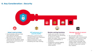 20
• Do not store secrets in
application code, environment
variables or in a source code.
• For sensitive information,
utilize a secret storage that
enables both runtime access,
as well as easy and routine
key rotation.
Manage secrets in secure
storage
• Offloading authentication
concerns from your functions
core business logic
• DDOS protection, traffic
throttling and rate limiting.
API gateways as a
security buffer
• Avoid globally defined roles
and resource access
permissions for functions.
• Minimize access rights to
resources for functions using
fine-grained permissions for
each function
Adopt Least privilege
• Audit and monitor how and
what functions are accessing
to ensure no illegal
paths are taken, and monitor
security vulnerabilities in
functions.
• Implement central logging
system to gain better
observability.
Monitor and log functions
6. Key Consideration : Security
 