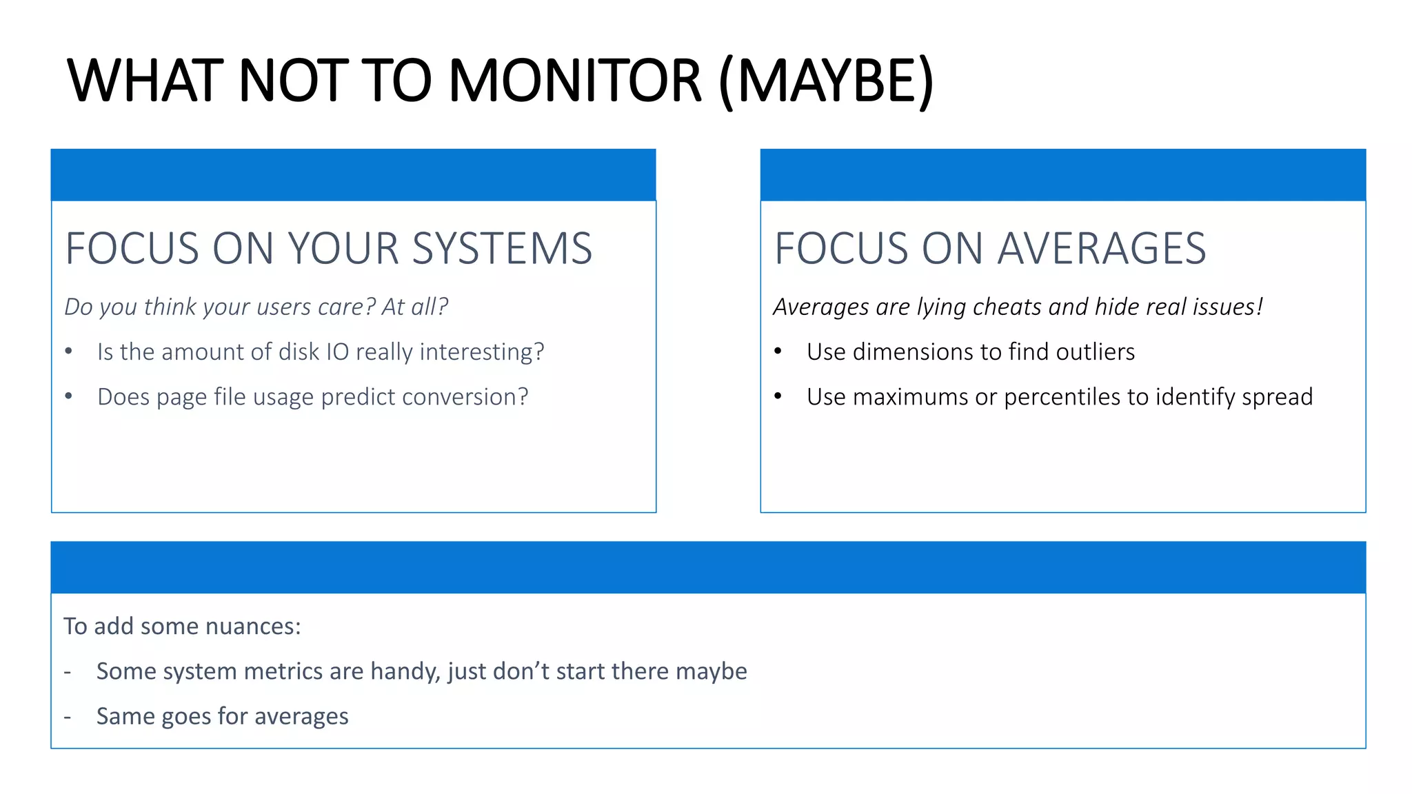WHAT NOT TO MONITOR (MAYBE)
FOCUS ON AVERAGES
Averages are lying cheats and hide real issues!
• Use dimensions to find outliers
• Use maximums or percentiles to identify spread
FOCUS ON YOUR SYSTEMS
Do you think your users care? At all?
• Is the amount of disk IO really interesting?
• Does page file usage predict conversion?
To add some nuances:
- Some system metrics are handy, just don’t start there maybe
- Same goes for averages
 