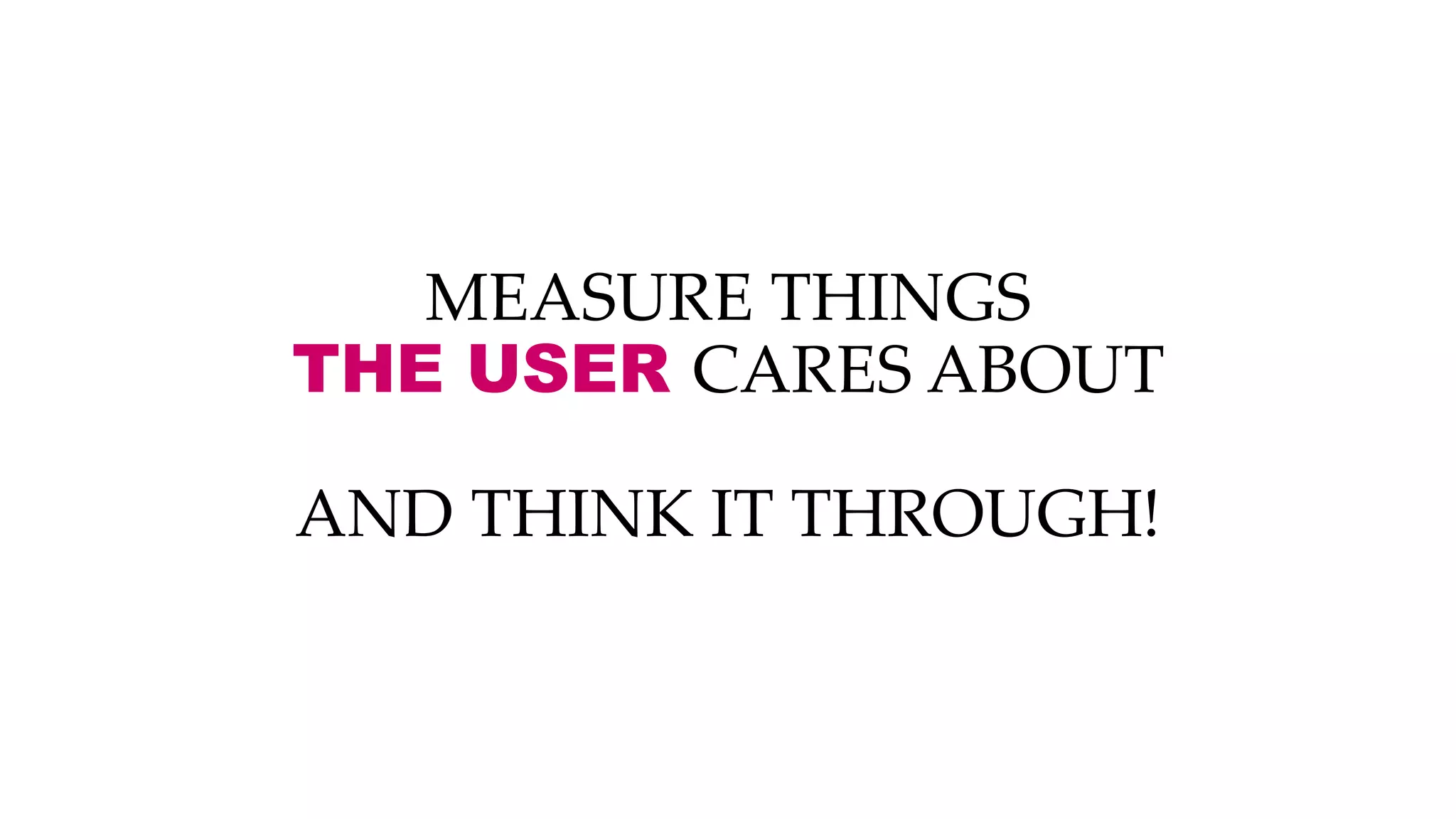 MEASURE THINGS
THE USER CARES ABOUT
AND THINK IT THROUGH!
 