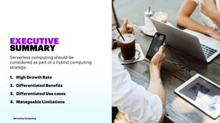 1 Serverless Computing
EXECUTIVE
SUMMARY
Serverless computing should be
considered as part of a hybrid computing
strategy.
1. High Growth Rate
2. Differentiated Benefits
3. Differentiated Use cases
4. Manageable Limitations
 