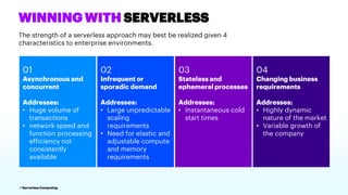 4 Serverless Computing
WINNING WITH SERVERLESS
The strength of a serverless approach may best be realized given 4
characteristics to enterprise environments.
03
Stateless and
ephemeral processes
Addresses:
• Instantaneous cold
start times
04
Changing business
requirements
Addresses:
• Highly dynamic
nature of the market
• Variable growth of
the company
01
Asynchronous and
concurrent
Addresses:
• Huge volume of
transactions
• network speed and
function processing
efficiency not
consistently
available
02
Infrequent or
sporadic demand
Addresses:
• Large unpredictable
scaling
requirements
• Need for elastic and
adjustable compute
and memory
requirements
 
