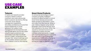 5 Serverless Computing
Telecom
A media and network provider
company needs to reduce
customer care costs yet provide
better customer service by offering
consumer driven device
management capabilities.
Serverless architecture ensures that
events happening on home
gateways can support easy
management for homeowners and
appropriate alerts can be sent when
unauthorized connections are
attempted. From their handheld
phone or tablet, homeowners can
manage their network settings such
as the wireless network name and
their children’s time on the internet.
Smart Home Products
An enterprise technology product
company provides intelligent
products to allow families to control
smart home devices and provide
easier access to information, music
and video from the internet. When a
user makes a request using natural
language, smart home devices send
http requests to the cloud. When the
request is received functions are
triggered to unpack the data,
translate voice commands, engage
with machine learning and respond to
the users with a natural language
experience or fulfill with a change to
their home environment, such as
turning on a light or playing music.
USE CASE
EXAMPLES
 