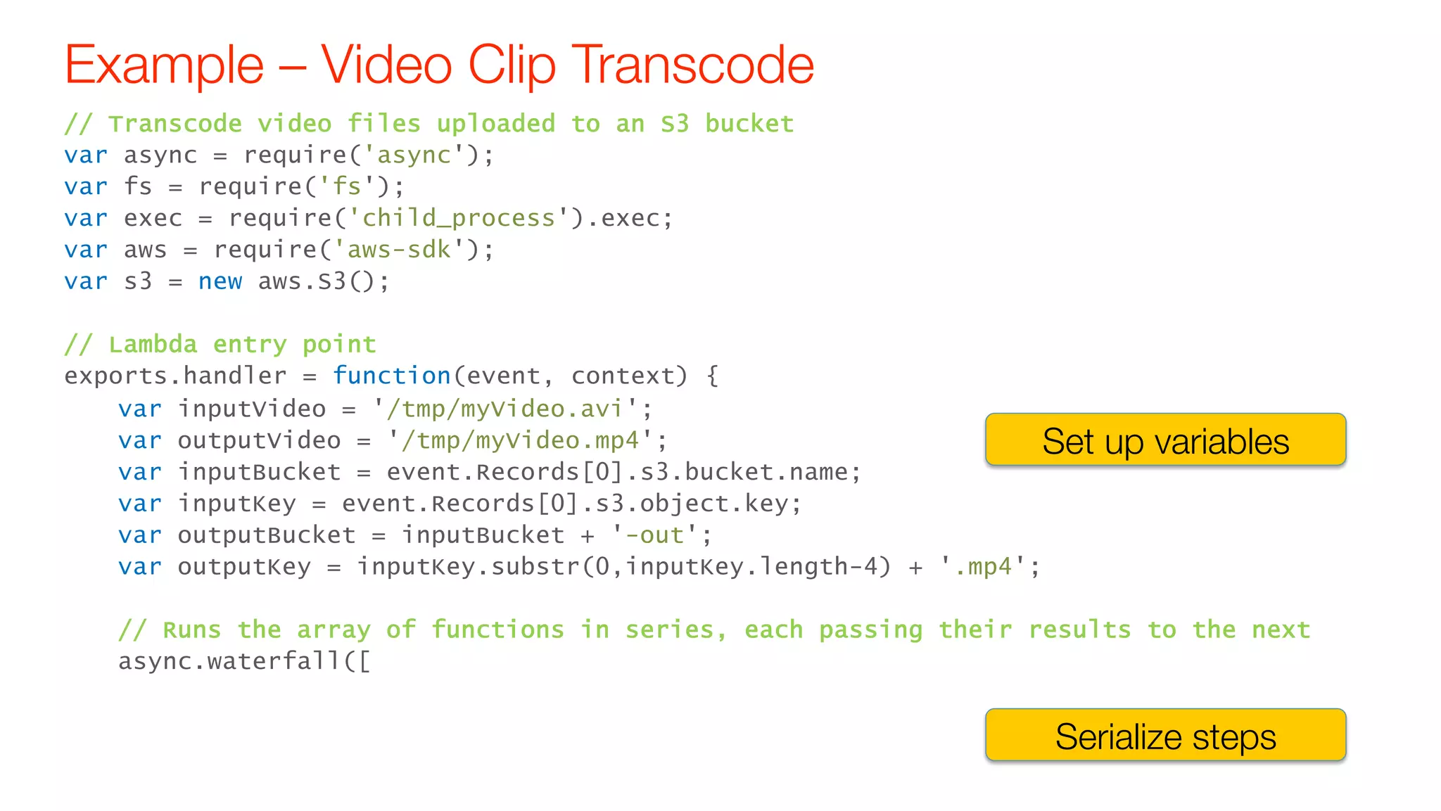Example – Video Clip Transcode
// Transcode video files uploaded to an S3 bucket
var async = require('async');
var fs = require('fs');
var exec = require('child_process').exec;
var aws = require('aws-sdk');
var s3 = new aws.S3();
// Lambda entry point
exports.handler = function(event, context) {
var inputVideo = '/tmp/myVideo.avi';
var outputVideo = '/tmp/myVideo.mp4';
var inputBucket = event.Records[0].s3.bucket.name;
var inputKey = event.Records[0].s3.object.key;
var outputBucket = inputBucket + '-out';
var outputKey = inputKey.substr(0,inputKey.length-4) + '.mp4';
// Runs the array of functions in series, each passing their results to the next
async.waterfall([
Set up variables
Serialize steps
 