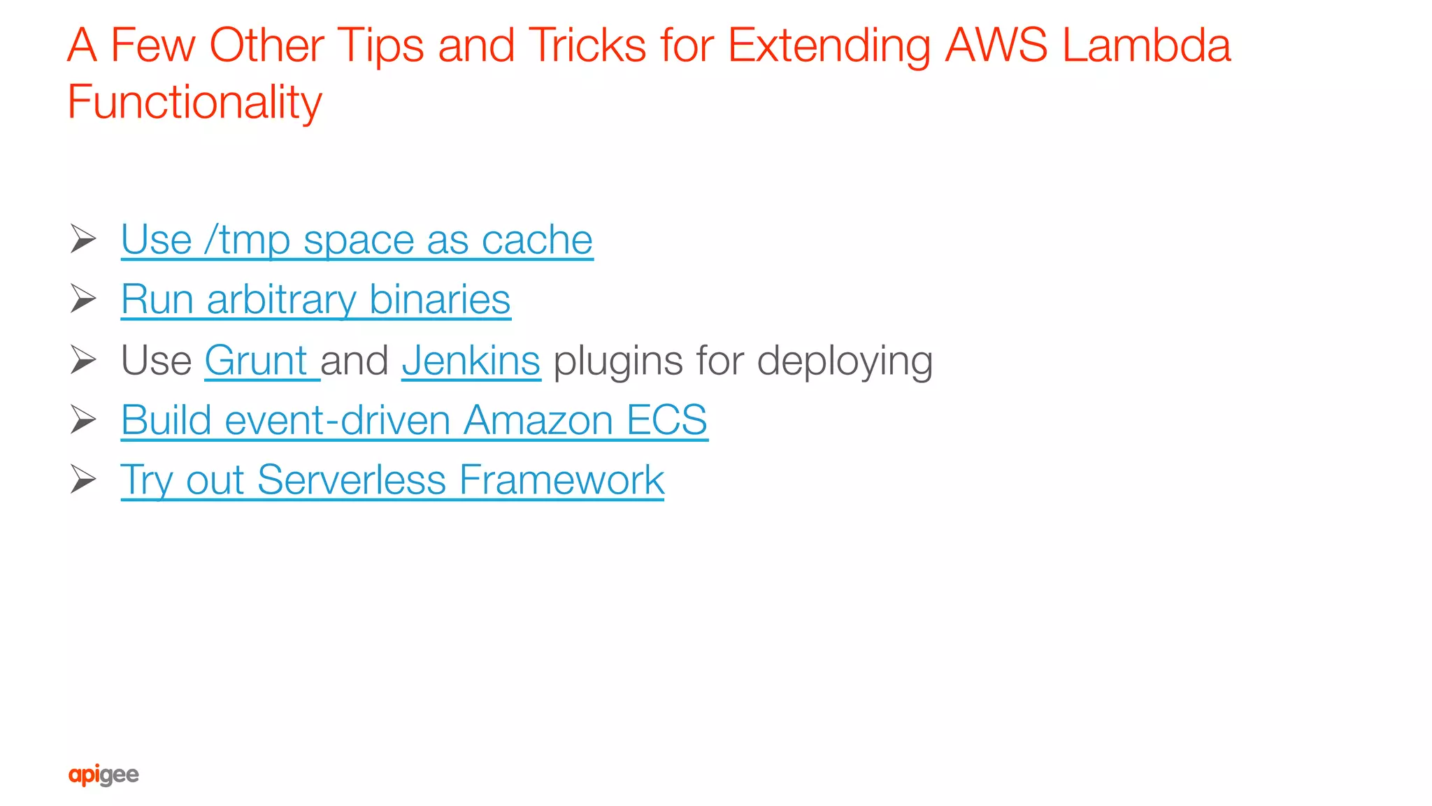 A Few Other Tips and Tricks for Extending AWS Lambda
Functionality
Ø  Use /tmp space as cache
Ø  Run arbitrary binaries
Ø  Use Grunt and Jenkins plugins for deploying
Ø  Build event-driven Amazon ECS
Ø  Try out Serverless Framework
 