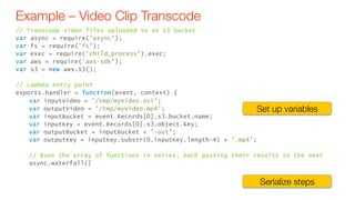 Example – Video Clip Transcode
// Transcode video files uploaded to an S3 bucket
var async = require('async');
var fs = require('fs');
var exec = require('child_process').exec;
var aws = require('aws-sdk');
var s3 = new aws.S3();
// Lambda entry point
exports.handler = function(event, context) {
var inputVideo = '/tmp/myVideo.avi';
var outputVideo = '/tmp/myVideo.mp4';
var inputBucket = event.Records[0].s3.bucket.name;
var inputKey = event.Records[0].s3.object.key;
var outputBucket = inputBucket + '-out';
var outputKey = inputKey.substr(0,inputKey.length-4) + '.mp4';
// Runs the array of functions in series, each passing their results to the next
async.waterfall([
Set up variables
Serialize steps
 