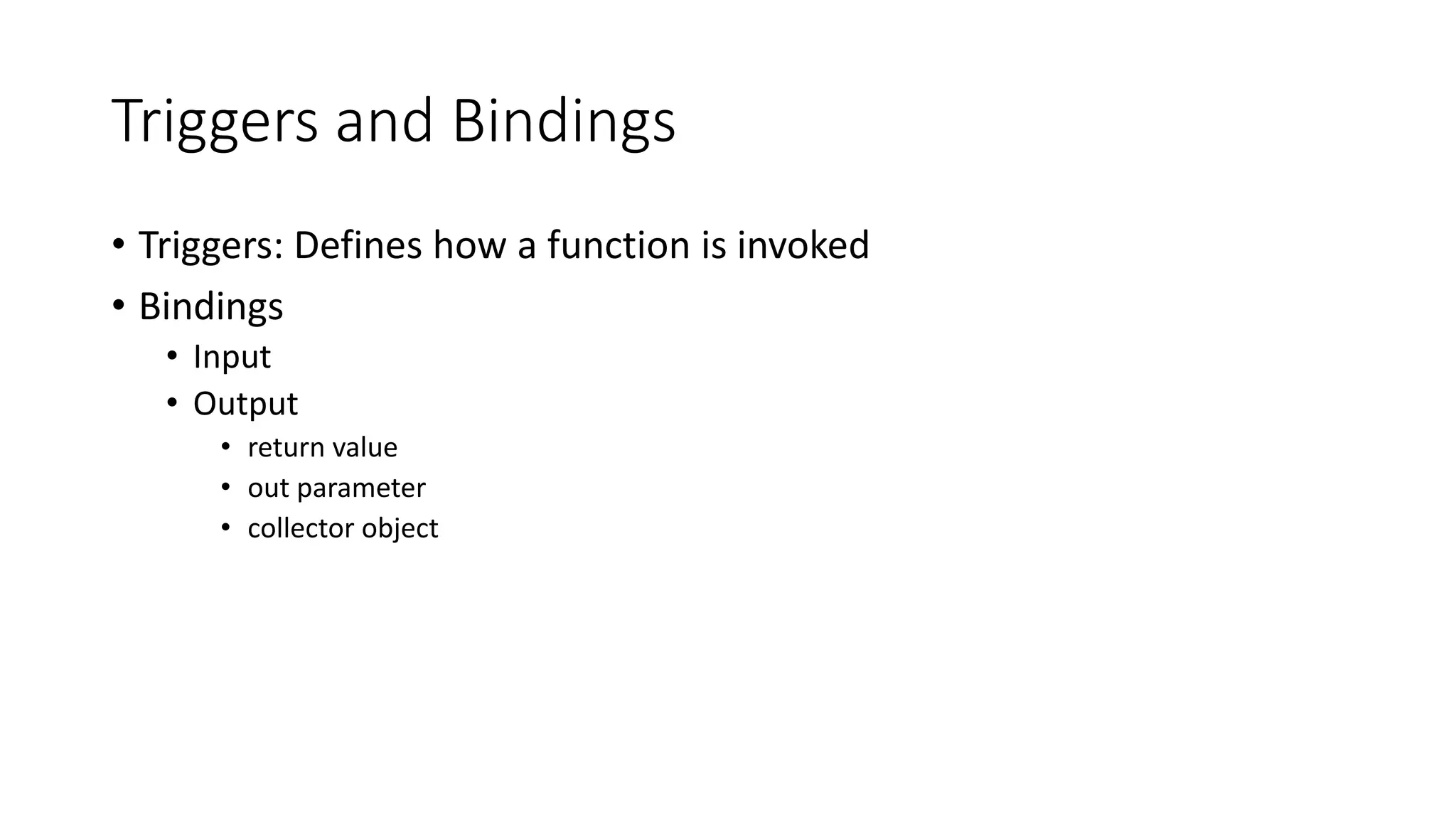 Triggers and Bindings
• Triggers: Defines how a function is invoked
• Bindings
• Input
• Output
• return value
• out parameter
• collector object
 
