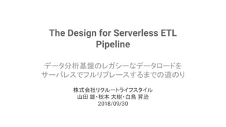 The Design for Serverless ETL
Pipeline
データ分析基盤のレガシーなデータロードを
サーバレスでフルリプレースするまでの道のり
株式会社リクルートライフスタイル
山田 雄・秋本 大樹・白鳥 昇治
2018/0...